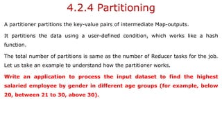 4.2.4 Partitioning
A partitioner partitions the key-value pairs of intermediate Map-outputs.
It partitions the data using a user-defined condition, which works like a hash
function.
The total number of partitions is same as the number of Reducer tasks for the job.
Let us take an example to understand how the partitioner works.
Write an application to process the input dataset to find the highest
salaried employee by gender in different age groups (for example, below
20, between 21 to 30, above 30).
 