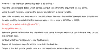 Method − The operation of this map task is as follows −
Read the value (record data), which comes as input value from the argument list in a string.
Using the split function, separate the gender and store in a string variable.
Input − The key would be a pattern such as “any special key + filename + line number” (example: key = @input1) and
the value would be the data in that line (example: value = 1201 t gopal t 45 t Male t 50000).
String[] str = value.toString().split("t");
String gender=str[3];
Send the gender information and the record data value as output key-value pair from the map task to
the partition task.
context.write(new Text(gender), new Text(value));
Repeat all the above steps for all the records in the text file.
Output − You will get the gender data and the record data value as key-value pairs.
 