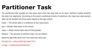 Partitioner Task
The partitioner task accepts the key-value pairs from the map task as its input. Partition implies dividing
the data into segments. According to the given conditional criteria of partitions, the input key-value paired
data can be divided into three parts based on the age criteria.
Input − The whole data in a collection of key-value pairs.
key = Gender field value in the record.
value = Whole record data value of that gender.
Method − The process of partition logic runs as follows.
Read the age field value from the input key-value pair.
String[] str = value.toString().split("t");
int age = Integer.parseInt(str[2]);
 