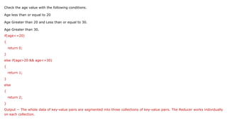 Check the age value with the following conditions.
Age less than or equal to 20
Age Greater than 20 and Less than or equal to 30.
Age Greater than 30.
if(age<=20)
{
return 0;
}
else if(age>20 && age<=30)
{
return 1;
}
else
{
return 2;
}
Output − The whole data of key-value pairs are segmented into three collections of key-value pairs. The Reducer works individually
on each collection.
 