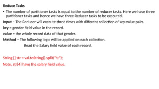 Reduce Tasks
• The number of partitioner tasks is equal to the number of reducer tasks. Here we have three
partitioner tasks and hence we have three Reducer tasks to be executed.
Input − The Reducer will execute three times with different collection of key-value pairs.
key = gender field value in the record.
value = the whole record data of that gender.
Method − The following logic will be applied on each collection.
Read the Salary field value of each record.
String [] str = val.toString().split("t”);
Note: str[4] have the salary field value.
 