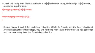 • Check the salary with the max variable. If str[4] is the max salary, then assign str[4] to max,
otherwise skip the step.
if(Integer.parseInt(str[4])>max)
{
max=Integer.parseInt(str[4]);
}
Repeat Steps 1 and 2 for each key collection (Male & Female are the key collections).
Afterexecuting these three steps, you will find one max salary from the Male key collection
and one max salary from the Female key collection.
 
