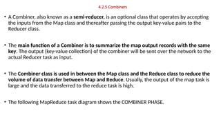 4.2.5 Combiners
• A Combiner, also known as a semi-reducer, is an optional class that operates by accepting
the inputs from the Map class and thereafter passing the output key-value pairs to the
Reducer class.
• The main function of a Combiner is to summarize the map output records with the same
key. The output (key-value collection) of the combiner will be sent over the network to the
actual Reducer task as input.
• The Combiner class is used in between the Map class and the Reduce class to reduce the
volume of data transfer between Map and Reduce. Usually, the output of the map task is
large and the data transferred to the reduce task is high.
• The following MapReduce task diagram shows the COMBINER PHASE.
 