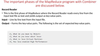The important phases of the MapReduce program with Combiner
are discussed below.
Record Reader
• This is the first phase of MapReduce where the Record Reader reads every line from the
input text file as text and yields output as key-value pairs.
Input − Line by line text from the input file.
Output − Forms the key-value pairs. The following is the set of expected key-value pairs.
 