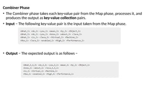 Combiner Phase
• The Combiner phase takes each key-value pair from the Map phase, processes it, and
produces the output as key-value collection pairs.
• Input − The following key-value pair is the input taken from the Map phase.
• Output − The expected output is as follows −
 