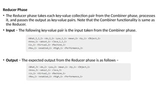Reducer Phase
• The Reducer phase takes each key-value collection pair from the Combiner phase, processes
it, and passes the output as key-value pairs. Note that the Combiner functionality is same as
the Reducer.
• Input − The following key-value pair is the input taken from the Combiner phase.
• Output − The expected output from the Reducer phase is as follows −
 