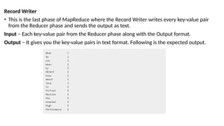 Record Writer
• This is the last phase of MapReduce where the Record Writer writes every key-value pair
from the Reducer phase and sends the output as text.
Input − Each key-value pair from the Reducer phase along with the Output format.
Output − It gives you the key-value pairs in text format. Following is the expected output.
 