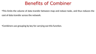 Benefits of Combiner
•This limits the volume of data transfer between map and reduce tasks, and thus reduces the
cost of data transfer across the network.
•Combiners use grouping by key for carrying out this function.
 