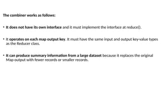 The combiner works as follows:
• It does not have its own interface and it must implement the interface at reduce().
• It operates on each map output key. It must have the same input and output key-value types
as the Reducer class.
• It can produce summary information from a large dataset because it replaces the original
Map output with fewer records or smaller records.
 