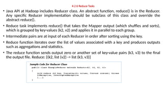 4.2.6 Reduce Tasks
• Java API at Hadoop includes Reducer class. An abstract function, reduce() is in the Reducer.
Any specific Reducer implementation should be subclass of this class and override the
abstract reduce().
• Reduce task implements reduce() that takes the Mapper output (which shuffles and sorts),
which is grouped by key-values (k2, v2) and applies it in parallel to each group.
• Intermediate pairs are at input of each Reducer in order after sorting using the key.
• Reduce function iterates over the list of values associated with a key and produces outputs
such as aggregations and statistics.
• The reduce function sends output zero or another set of key-value pairs (k3, v3) to the final
the output file. Reduce: {(k2, list (v2) -> list (k3, v3)}
 