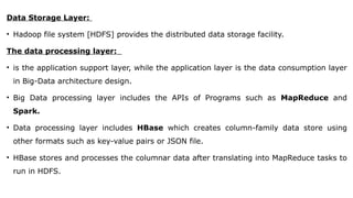Data Storage Layer:
• Hadoop file system [HDFS] provides the distributed data storage facility.
The data processing layer:
• is the application support layer, while the application layer is the data consumption layer
in Big-Data architecture design.
• Big Data processing layer includes the APIs of Programs such as MapReduce and
Spark.
• Data processing layer includes HBase which creates column-family data store using
other formats such as key-value pairs or JSON file.
• HBase stores and processes the columnar data after translating into MapReduce tasks to
run in HDFS.
 