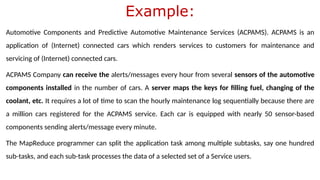 Example:
Automotive Components and Predictive Automotive Maintenance Services (ACPAMS). ACPAMS is an
application of (Internet) connected cars which renders services to customers for maintenance and
servicing of (Internet) connected cars.
ACPAMS Company can receive the alerts/messages every hour from several sensors of the automotive
components installed in the number of cars. A server maps the keys for filling fuel, changing of the
coolant, etc. It requires a lot of time to scan the hourly maintenance log sequentially because there are
a million cars registered for the ACPAMS service. Each car is equipped with nearly 50 sensor-based
components sending alerts/message every minute.
The MapReduce programmer can split the application task among multiple subtasks, say one hundred
sub-tasks, and each sub-task processes the data of a selected set of a Service users.
 