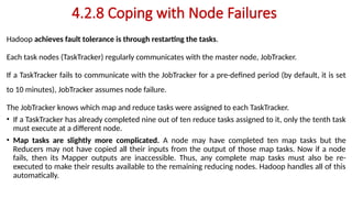 4.2.8 Coping with Node Failures
Hadoop achieves fault tolerance is through restarting the tasks.
Each task nodes (TaskTracker) regularly communicates with the master node, JobTracker.
If a TaskTracker fails to communicate with the JobTracker for a pre-defined period (by default, it is set
to 10 minutes), JobTracker assumes node failure.
The JobTracker knows which map and reduce tasks were assigned to each TaskTracker.
• If a TaskTracker has already completed nine out of ten reduce tasks assigned to it, only the tenth task
must execute at a different node.
• Map tasks are slightly more complicated. A node may have completed ten map tasks but the
Reducers may not have copied all their inputs from the output of those map tasks. Now if a node
fails, then its Mapper outputs are inaccessible. Thus, any complete map tasks must also be re-
executed to make their results available to the remaining reducing nodes. Hadoop handles all of this
automatically.
 
