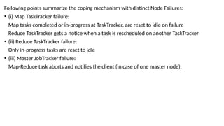 Following points summarize the coping mechanism with distinct Node Failures:
• (i) Map TaskTracker failure:
Map tasks completed or in-progress at TaskTracker, are reset to idle on failure
Reduce TaskTracker gets a notice when a task is rescheduled on another TaskTracker
• (ii) Reduce TaskTracker failure:
Only in-progress tasks are reset to idle
• (iii) Master JobTracker failure:
Map-Reduce task aborts and notifies the client (in case of one master node).
 