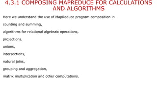 4.3.1 COMPOSING MAPREDUCE FOR CALCULATIONS
AND ALGORITHMS
Here we understand the use of MapReduce program composition in
counting and summing,
algorithms for relational algebraic operations,
projections,
unions,
intersections,
natural joins,
grouping and aggregation,
matrix multiplication and other computations.
 