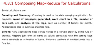 4.3.1 Composing Map-Reduce for Calculations
Some calculations are:
Counting and Summing: Counting is used in the data querying application. For
example, count of messages generated, word count in a file, number of
cars sold, and analysis of the logs, such as number of tweets per month.
Application is also in business analytics field.
Sorting Many applications need sorted values in a certain order by some rule or
process. Mappers just emit all items as values associated with the sorting keys
which assemble as a function of items. Reducers combine all emitted parts into a
final list
 