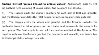 Finding Distinct Values (Counting unique values) Applications such as web
log analysis need counting of unique users. Two solutions are possible:
(i) The Mapper emits the dummy counters for each pair of field and groupId,
and the Reducer calculates the total number of occurrences for each such pair.
(ii) The Mapper emits the values and groupId, and the Reducer excludes the
duplicates from the list of groups for each value and increments the counter for
each group. The final step is to sum all the counters emitted at the Reducer. This
requires only one MapReduce job but the process is not scalable, and hence has
limited applicability in large data sets.
 