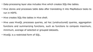 • Data processing layer also includes Hive which creates SQL-like tables.
• Hive stores and processes table data after translating it into MapReduce tasks to
run in HDFS.
• Hive creates SQL-like tables in Hive shell.
• Hive uses HiveQL processes queries, ad hoc (unstructured) queries, aggregation
functions and summarizing functions, such as functions to compute maximum,
minimum, average of selected or grouped datasets.
• HiveQL is a restricted form of SQL.
 