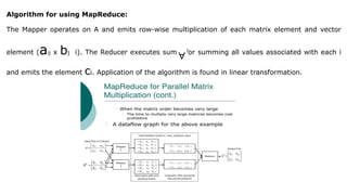 Algorithm for using MapReduce:
The Mapper operates on A and emits row-wise multiplication of each matrix element and vector
element (aij x bj i). The Reducer executes sum() for summing all values associated with each i
and emits the element ci. Application of the algorithm is found in linear transformation.
 