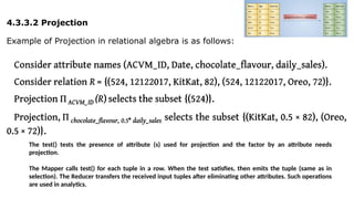 4.3.3.2 Projection
Example of Projection in relational algebra is as follows:
The test() tests the presence of attribute (s) used for projection and the factor by an attribute needs
projection.
The Mapper calls test() for each tuple in a row. When the test satisfies, then emits the tuple (same as in
selection). The Reducer transfers the received input tuples after eliminating other attributes. Such operations
are used in analytics.
 