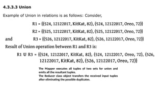 4.3.3.3 Union
Example of Union in relations is as follows: Consider,
The Mapper executes all tuples of two sets for union and
emits all the resultant tuples.
The Reducer class object transfers the received input tuples
after eliminating the possible duplicates.
 