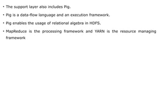 • The support layer also includes Pig.
• Pig is a data-flow language and an execution framework.
• Pig enables the usage of relational algebra in HDFS.
• MapReduce is the processing framework and YARN is the resource managing
framework
 