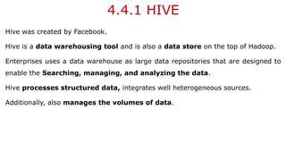 4.4.1 HIVE
Hive was created by Facebook.
Hive is a data warehousing tool and is also a data store on the top of Hadoop.
Enterprises uses a data warehouse as large data repositories that are designed to
enable the Searching, managing, and analyzing the data.
Hive processes structured data, integrates well heterogeneous sources.
Additionally, also manages the volumes of data.
 