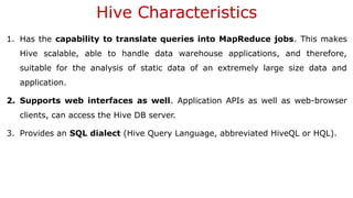 Hive Characteristics
1. Has the capability to translate queries into MapReduce jobs. This makes
Hive scalable, able to handle data warehouse applications, and therefore,
suitable for the analysis of static data of an extremely large size data and
application.
2. Supports web interfaces as well. Application APIs as well as web-browser
clients, can access the Hive DB server.
3. Provides an SQL dialect (Hive Query Language, abbreviated HiveQL or HQL).
 