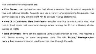 Hive architecture components are:
• Hive Server - An optional service that allows a remote client to submit requests to
Hive and retrieve results. Requests can use a variety of programming languages. Hive
Server exposes a very simple client API to execute HiveQL statements.
• Hive CLI (Command Line Interface) - Popular interface to interact with Hive. Hive
runs in local mode that uses local storage when running the CLI on a Hadoop cluster
instead of HDFS.
• Web Interface - Hive can be accessed using a web browser as well. This requires a
HWI Server running on some designated code. The URL http:// hadoop:<port
no.> / hwi command can be used to access Hive through the web.
 