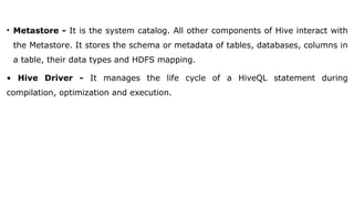 • Metastore - It is the system catalog. All other components of Hive interact with
the Metastore. It stores the schema or metadata of tables, databases, columns in
a table, their data types and HDFS mapping.
• Hive Driver - It manages the life cycle of a HiveQL statement during
compilation, optimization and execution.
 