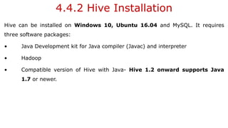 4.4.2 Hive Installation
Hive can be installed on Windows 10, Ubuntu 16.04 and MySQL. It requires
three software packages:
• Java Development kit for Java compiler (Javac) and interpreter
• Hadoop
• Compatible version of Hive with Java- Hive 1.2 onward supports Java
1.7 or newer.
 