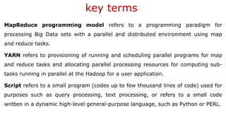 key terms
MapReduce programming model refers to a programming paradigm for
processing Big Data sets with a parallel and distributed environment using map
and reduce tasks.
YARN refers to provisioning of running and scheduling parallel programs for map
and reduce tasks and allocating parallel processing resources for computing sub-
tasks running in parallel at the Hadoop for a user application.
Script refers to a small program (codes up to few thousand lines of code) used for
purposes such as query processing, text processing, or refers to a small code
written in a dynamic high-level general-purpose language, such as Python or PERL.
 