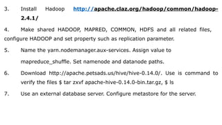 3. Install Hadoop http://apache.claz.org/hadoop/common/hadoop-
2.4.1/
4. Make shared HADOOP, MAPRED, COMMON, HDFS and all related files,
configure HADOOP and set property such as replication parameter.
5. Name the yarn.nodemanager.aux-services. Assign value to
mapreduce_shuffle. Set namenode and datanode paths.
6. Download http://apache.petsads.us/hive/hive-0.14.0/. Use is command to
verify the files $ tar zxvf apache-hive-0.14.0-bin.tar.gz, $ ls
7. Use an external database server. Configure metastore for the server.
 