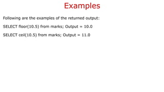 Examples
Following are the examples of the returned output:
SELECT floor(10.5) from marks; Output = 10.0
SELECT ceil(10.5) from marks; Output = 11.0
 