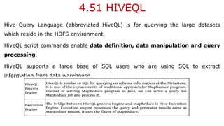 4.51 HIVEQL
Hive Query Language (abbreviated HiveQL) is for querying the large datasets
which reside in the HDFS environment.
HiveQL script commands enable data definition, data manipulation and query
processing.
HiveQL supports a large base of SQL users who are using SQL to extract
information from data warehouse.
 