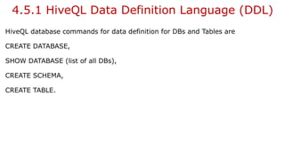 4.5.1 HiveQL Data Definition Language (DDL)
HiveQL database commands for data definition for DBs and Tables are
CREATE DATABASE,
SHOW DATABASE (list of all DBs),
CREATE SCHEMA,
CREATE TABLE.
 