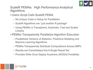 ScaleR PEMAs: High Performance Analytical
Algorithms
 Users Script Calls ScaleR PEMA
– No Unique Code or Setup for Parallelism
– ScaleR Algorithms are “just another R package”

– Using PEMAs is Transparent, Automatic, Fast and Scales
Linearly

 PEMAs Transparently Parallelize Algorithm Execution
– Parallelized Versions of Statistics, Predictive Modeling and
Machine Learning Algorithms
– PEMAs Transparently Distribute Computations Across AMPs
– Results are Consolidated Into A Single Result Set
– Provides Write Once Deploy Anywhere (WODA) Portability

41

 