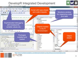 DevelopR Integrated Development
Environment
Script with type ahead
and code snippets

Sophisticated debugging
with breakpoints ,
variable values etc.

Solutions window
for organizing code
and data

Objects loaded
in the R
Environment

Packages
installed and
loaded

Object
details

http://www.revolutionanalytics.com/demos/revolution-productivity-environment/demo.htm
48

 