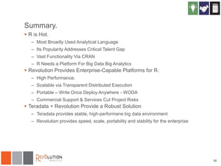 Summary.
 R is Hot.
– Most Broadly Used Analytical Language
– Its Popularity Addresses Critical Talent Gap
– Vast Functionality Via CRAN
– R Needs a Platform For Big Data Big Analytics

 Revolution Provides Enterprise-Capable Platforms for R.
– High Performance.
– Scalable via Transparent Distributed Execution
– Portable – Write Once Deploy Anywhere - WODA
– Commercial Support & Services Cut Project Risks

 Teradata + Revolution Provide a Robust Solution
– Teradata provides stable, high-performane big data environment
– Revolution provides speed, scale, portability and stability for the enterprise

52

 