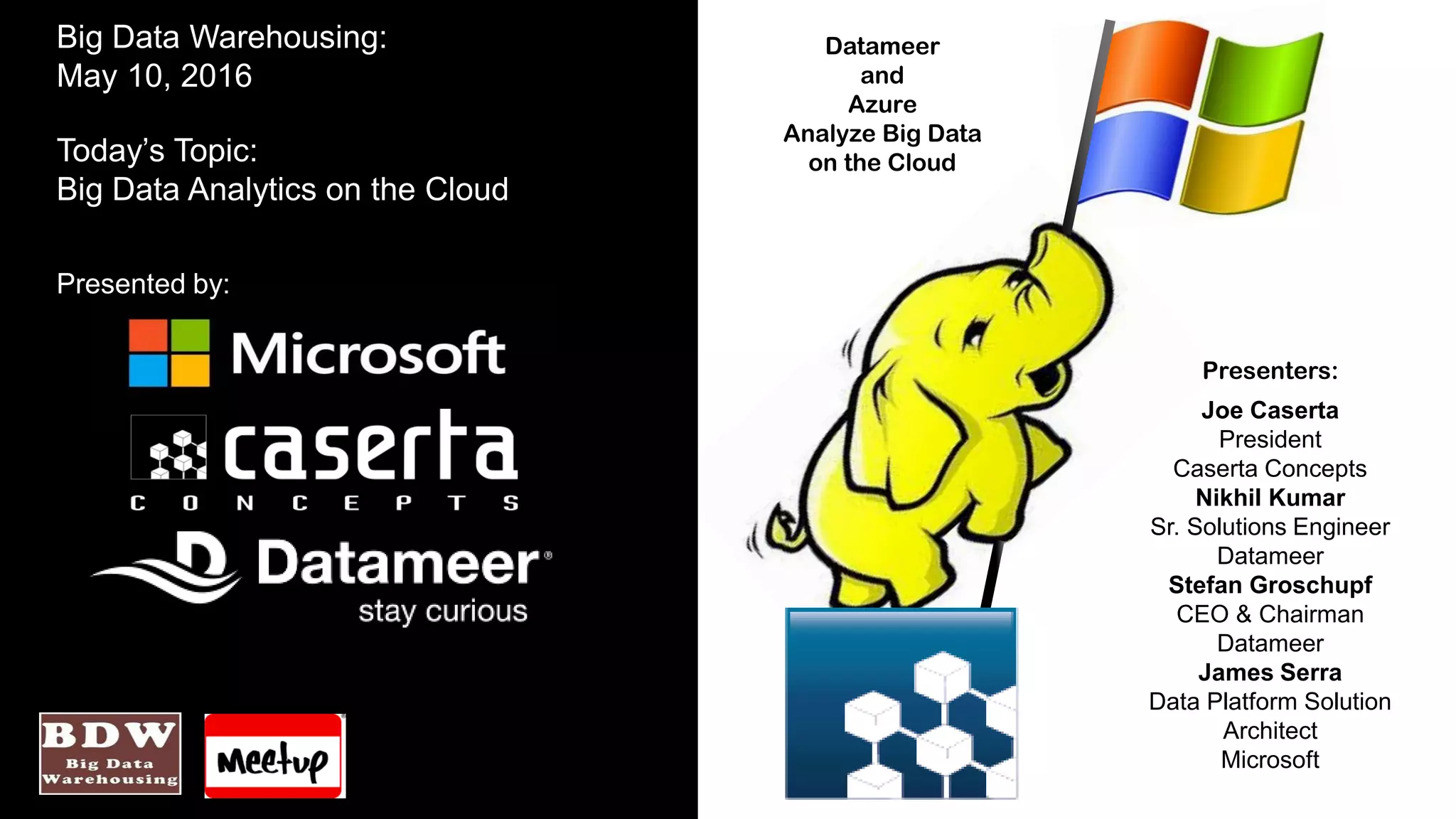 Datameer
and
Azure
Analyze Big Data
on the Cloud
Big Data Warehousing:
May 10, 2016
Today’s Topic:
Big Data Analytics on the Cloud
Presented by:
Presenters:
Joe Caserta
President
Caserta Concepts
Nikhil Kumar
Sr. Solutions Engineer
Datameer
Stefan Groschupf
CEO & Chairman
Datameer
James Serra
Data Platform Solution
Architect
Microsoft
 