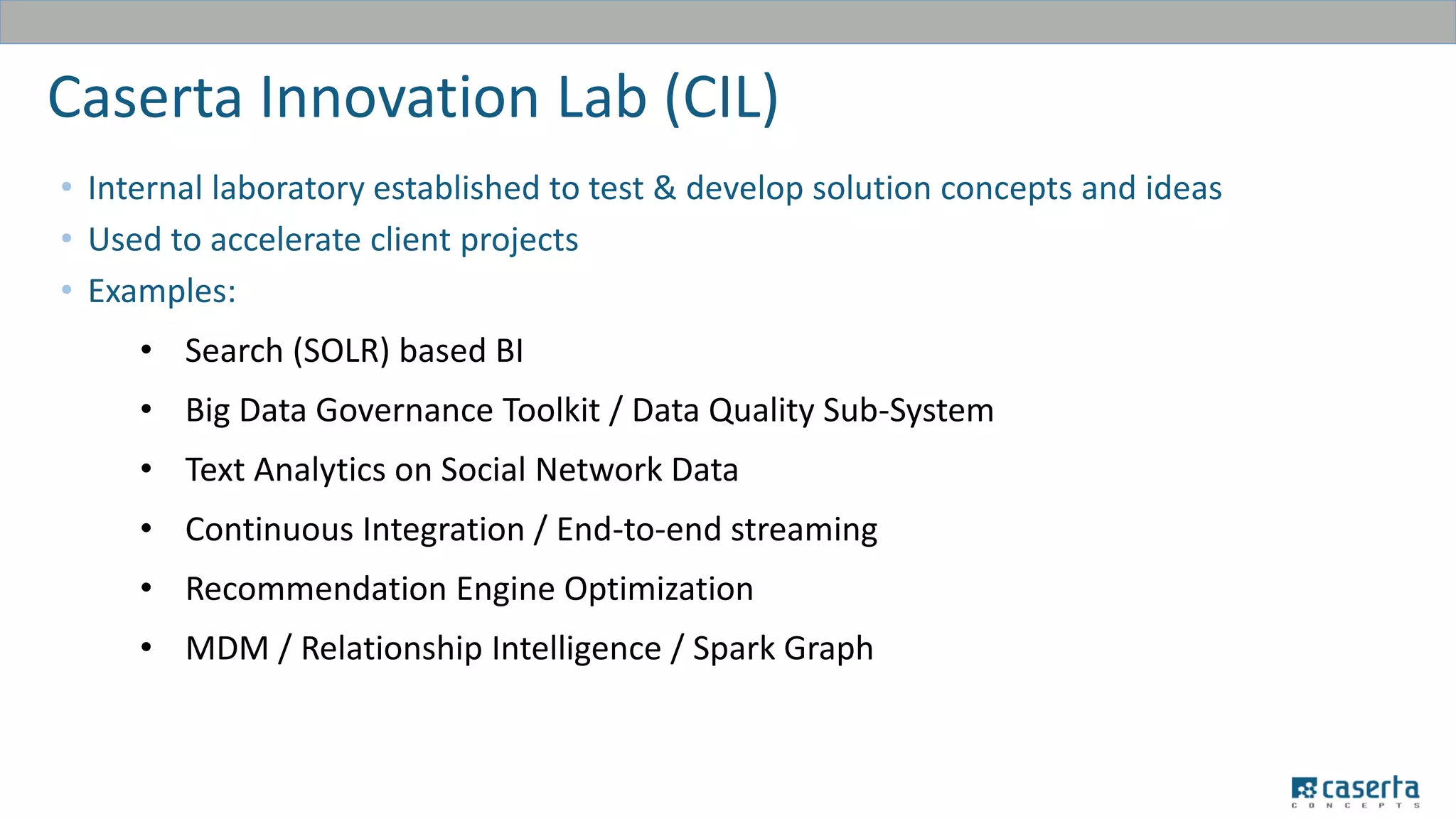 Caserta Innovation Lab (CIL)
• Internal laboratory established to test & develop solution concepts and ideas
• Used to accelerate client projects
• Examples:
• Search (SOLR) based BI
• Big Data Governance Toolkit / Data Quality Sub-System
• Text Analytics on Social Network Data
• Continuous Integration / End-to-end streaming
• Recommendation Engine Optimization
• MDM / Relationship Intelligence / Spark Graph
 