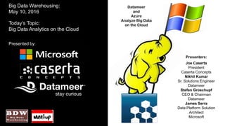 Datameer
and
Azure
Analyze Big Data
on the Cloud
Big Data Warehousing:
May 10, 2016
Today’s Topic:
Big Data Analytics on the Cloud
Presented by:
Presenters:
Joe Caserta
President
Caserta Concepts
Nikhil Kumar
Sr. Solutions Engineer
Datameer
Stefan Groschupf
CEO & Chairman
Datameer
James Serra
Data Platform Solution
Architect
Microsoft
 