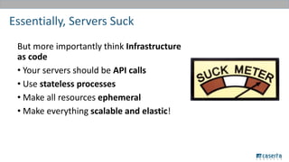 Essentially, Servers Suck
But more importantly think Infrastructure
as code
• Your servers should be API calls
• Use stateless processes
• Make all resources ephemeral
• Make everything scalable and elastic!
 