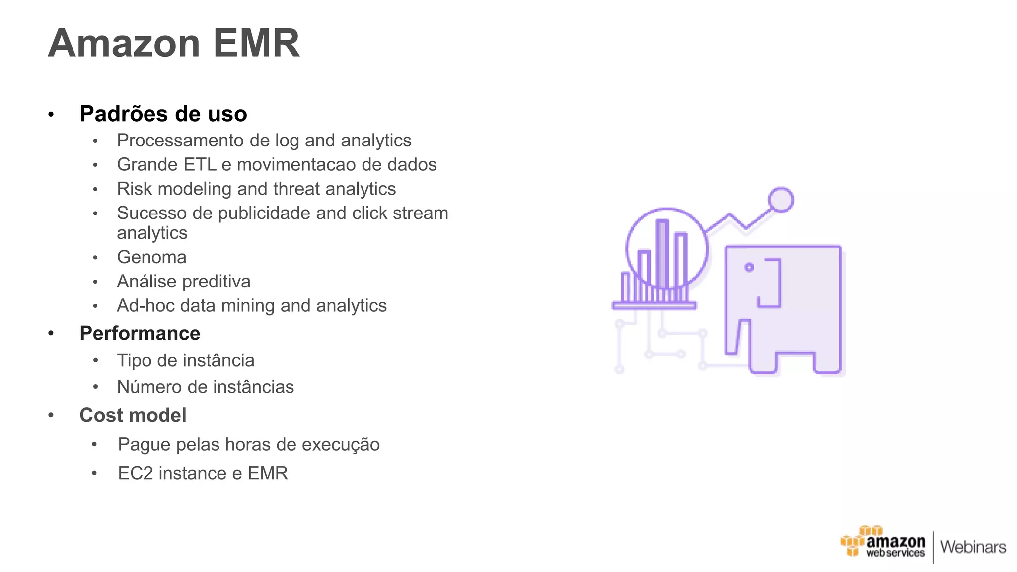 Amazon EMR
• Padrões de uso
• Processamento de log and analytics
• Grande ETL e movimentacao de dados
• Risk modeling and threat analytics
• Sucesso de publicidade and click stream
analytics
• Genoma
• Análise preditiva
• Ad-hoc data mining and analytics
• Performance
• Tipo de instância
• Número de instâncias
• Cost model
• Pague pelas horas de execução
• EC2 instance e EMR
 