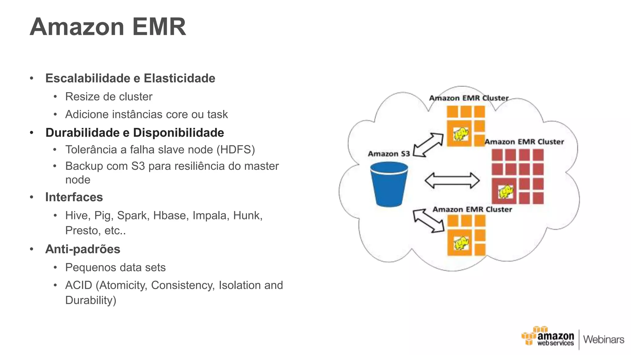 Amazon EMR
• Escalabilidade e Elasticidade
• Resize de cluster
• Adicione instâncias core ou task
• Durabilidade e Disponibilidade
• Tolerância a falha slave node (HDFS)
• Backup com S3 para resiliência do master
node
• Interfaces
• Hive, Pig, Spark, Hbase, Impala, Hunk,
Presto, etc..
• Anti-padrões
• Pequenos data sets
• ACID (Atomicity, Consistency, Isolation and
Durability)
 