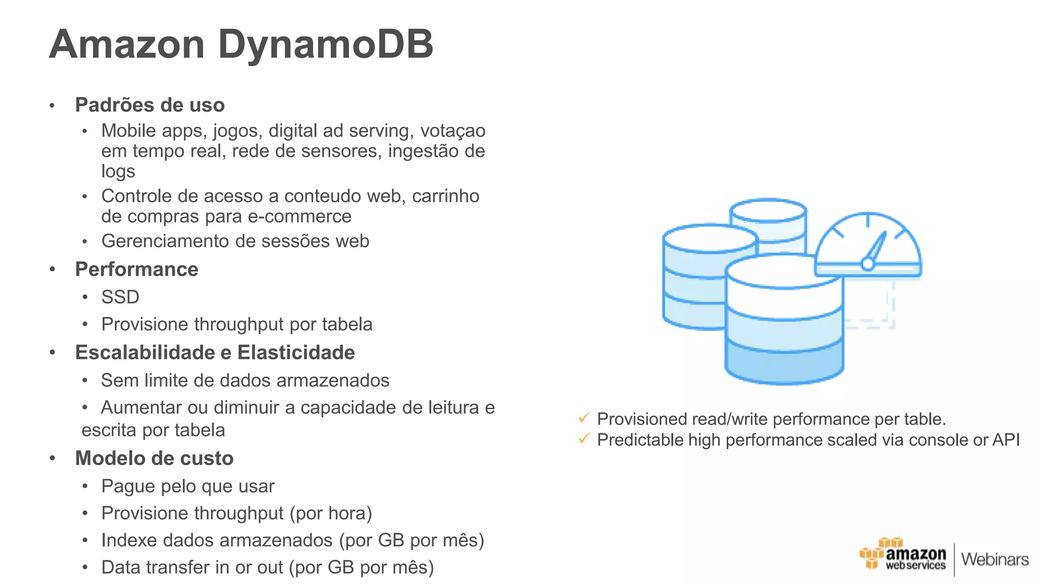 Amazon DynamoDB
• Padrões de uso
• Mobile apps, jogos, digital ad serving, votaçao
em tempo real, rede de sensores, ingestão de
logs
• Controle de acesso a conteudo web, carrinho
de compras para e-commerce
• Gerenciamento de sessões web
• Performance
• SSD
• Provisione throughput por tabela
• Escalabilidade e Elasticidade
• Sem limite de dados armazenados
• Aumentar ou diminuir a capacidade de leitura e
escrita por tabela
• Modelo de custo
• Pague pelo que usar
• Provisione throughput (por hora)
• Indexe dados armazenados (por GB por mês)
• Data transfer in or out (por GB por mês)
 Provisioned read/write performance per table.
 Predictable high performance scaled via console or API
 