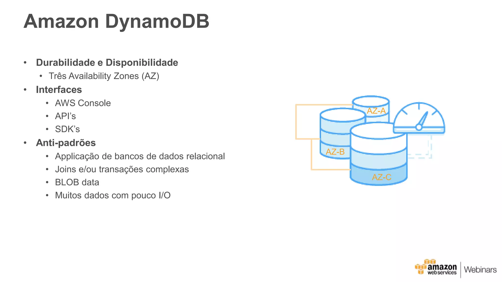 Amazon DynamoDB
• Durabilidade e Disponibilidade
• Três Availability Zones (AZ)
• Interfaces
• AWS Console
• API’s
• SDK’s
• Anti-padrões
• Applicação de bancos de dados relacional
• Joins e/ou transações complexas
• BLOB data
• Muitos dados com pouco I/O
AZ-A
AZ-B
AZ-C
 