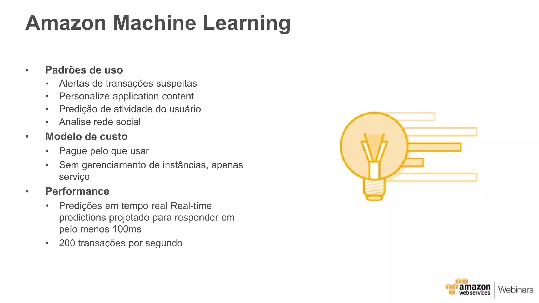 Amazon Machine Learning
• Padrões de uso
• Alertas de transações suspeitas
• Personalize application content
• Predição de atividade do usuário
• Analise rede social
• Modelo de custo
• Pague pelo que usar
• Sem gerenciamento de instâncias, apenas
serviço
• Performance
• Predições em tempo real Real-time
predictions projetado para responder em
pelo menos 100ms
• 200 transações por segundo
 