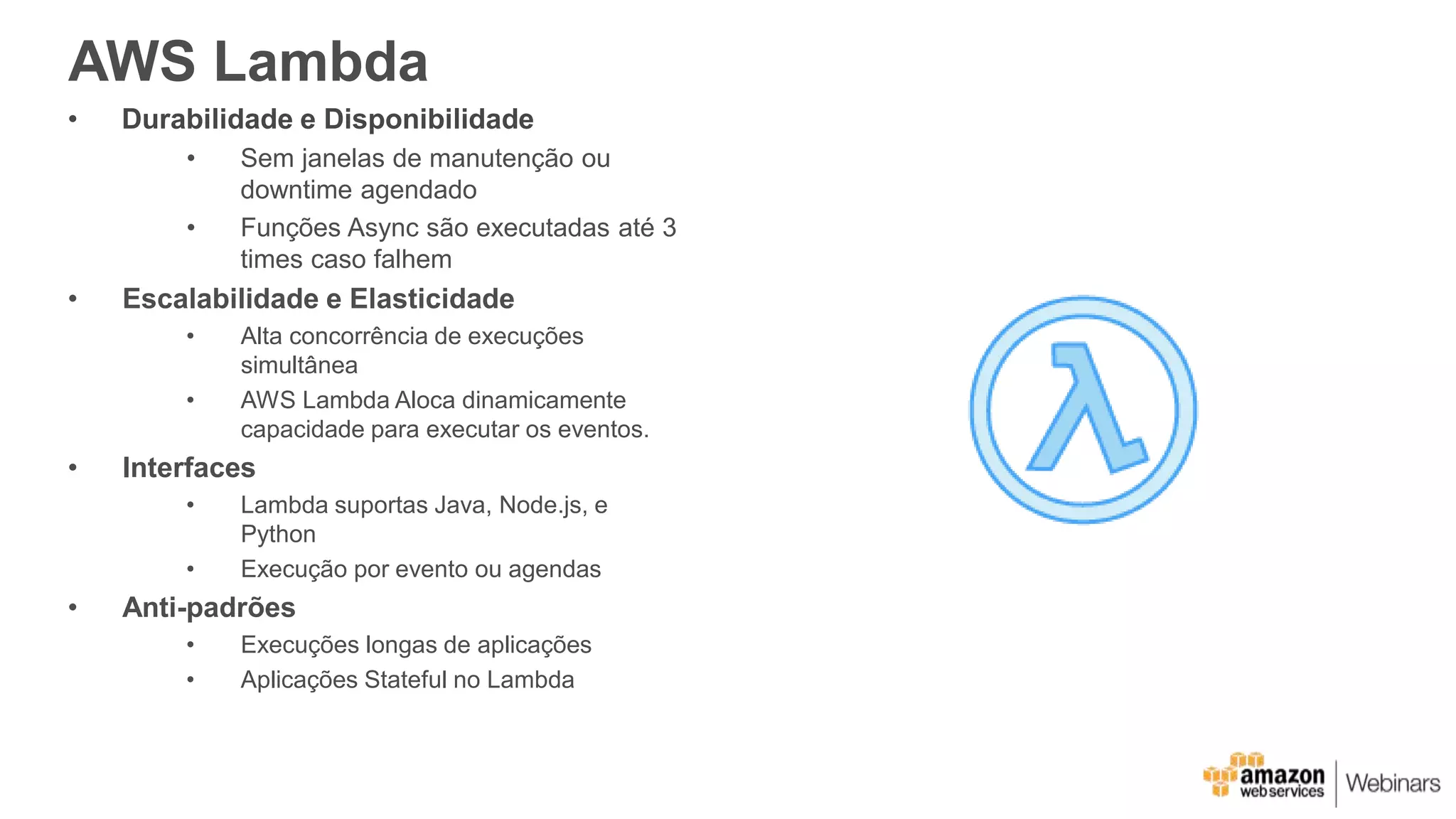AWS Lambda
• Durabilidade e Disponibilidade
• Sem janelas de manutenção ou
downtime agendado
• Funções Async são executadas até 3
times caso falhem
• Escalabilidade e Elasticidade
• Alta concorrência de execuções
simultânea
• AWS Lambda Aloca dinamicamente
capacidade para executar os eventos.
• Interfaces
• Lambda suportas Java, Node.js, e
Python
• Execução por evento ou agendas
• Anti-padrões
• Execuções longas de aplicações
• Aplicações Stateful no Lambda
 