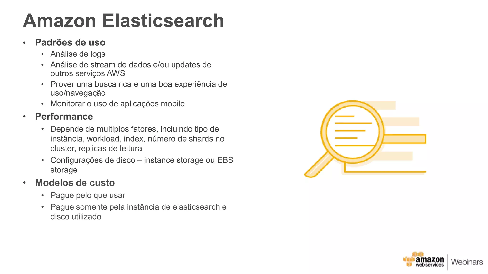 Amazon Elasticsearch
• Padrões de uso
• Análise de logs
• Análise de stream de dados e/ou updates de
outros serviços AWS
• Prover uma busca rica e uma boa experiência de
uso/navegação
• Monitorar o uso de aplicações mobile
• Performance
• Depende de multiplos fatores, incluindo tipo de
instância, workload, index, número de shards no
cluster, replicas de leitura
• Configurações de disco – instance storage ou EBS
storage
• Modelos de custo
• Pague pelo que usar
• Pague somente pela instância de elasticsearch e
disco utilizado
 